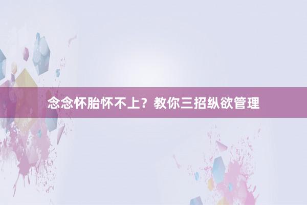 念念怀胎怀不上？教你三招纵欲管理